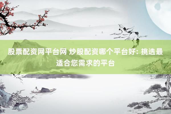 股票配资网平台网 炒股配资哪个平台好: 挑选最适合您需求的平台