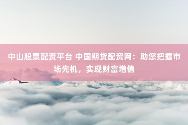 中山股票配资平台 中国期货配资网：助您把握市场先机，实现财富增值