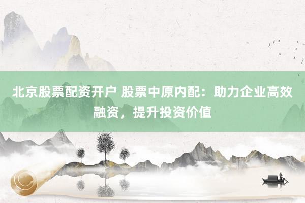 北京股票配资开户 股票中原内配：助力企业高效融资，提升投资价值