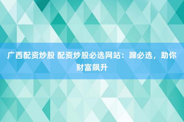 广西配资炒股 配资炒股必选网站：蹿必选，助你财富飙升