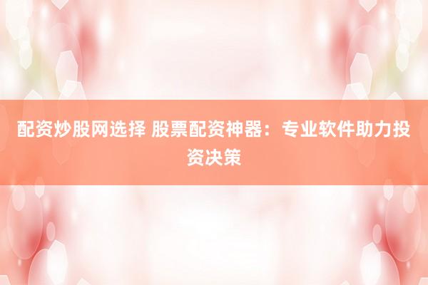 配资炒股网选择 股票配资神器：专业软件助力投资决策