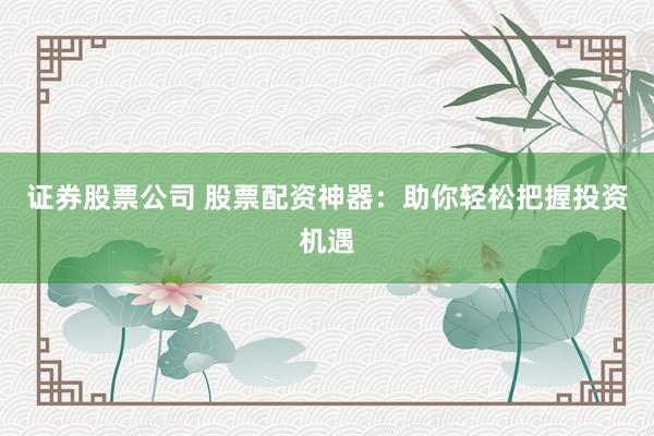 证券股票公司 股票配资神器：助你轻松把握投资机遇