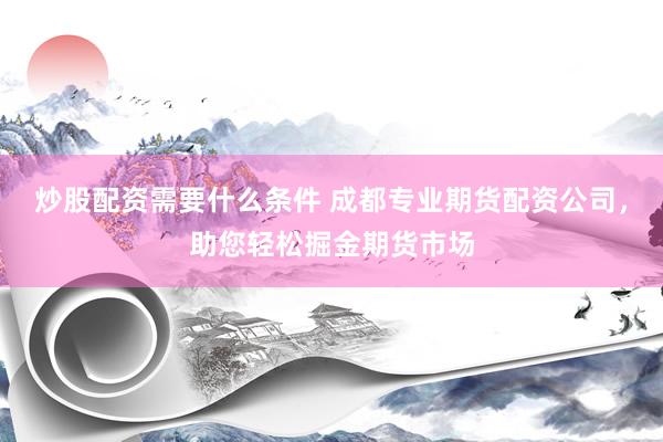 炒股配资需要什么条件 成都专业期货配资公司，助您轻松掘金期货市场