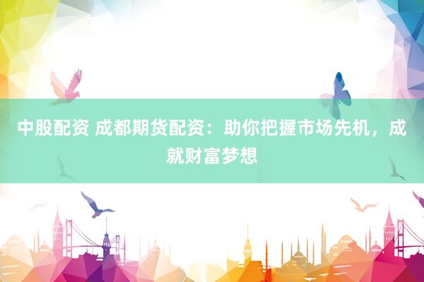 中股配资 成都期货配资：助你把握市场先机，成就财富梦想