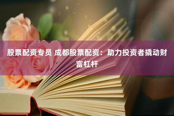 股票配资专员 成都股票配资：助力投资者撬动财富杠杆