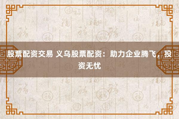 股票配资交易 义乌股票配资：助力企业腾飞，投资无忧