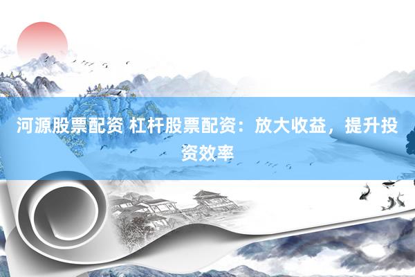 河源股票配资 杠杆股票配资：放大收益，提升投资效率