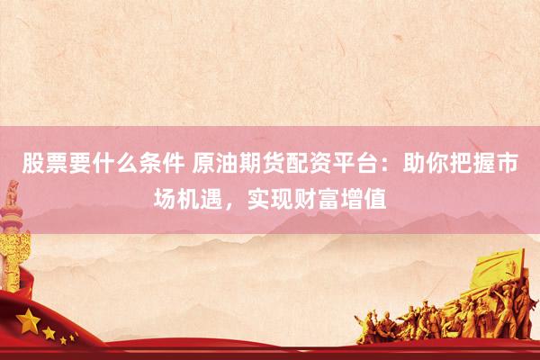 股票要什么条件 原油期货配资平台：助你把握市场机遇，实现财富增值