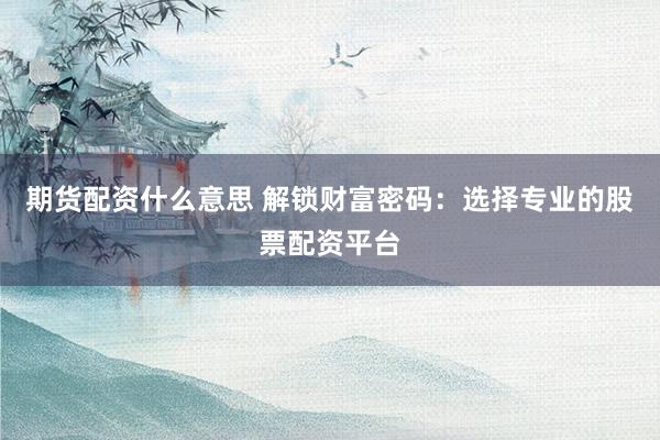 期货配资什么意思 解锁财富密码：选择专业的股票配资平台